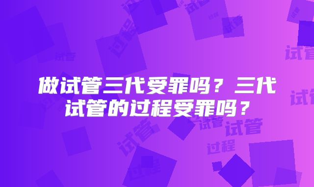 做试管三代受罪吗？三代试管的过程受罪吗？