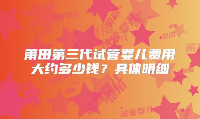 莆田第三代试管婴儿费用大约多少钱？具体明细