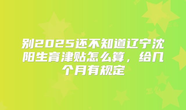 别2025还不知道辽宁沈阳生育津贴怎么算,给几个月有规定