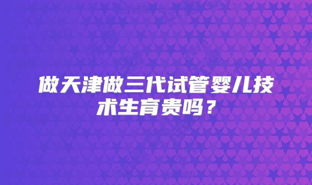 做天津做三代试管婴儿技术生育贵吗?