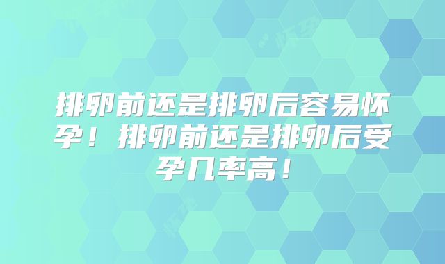 排卵前还是排卵后容易怀孕！排卵前还是排卵后受孕几率高！