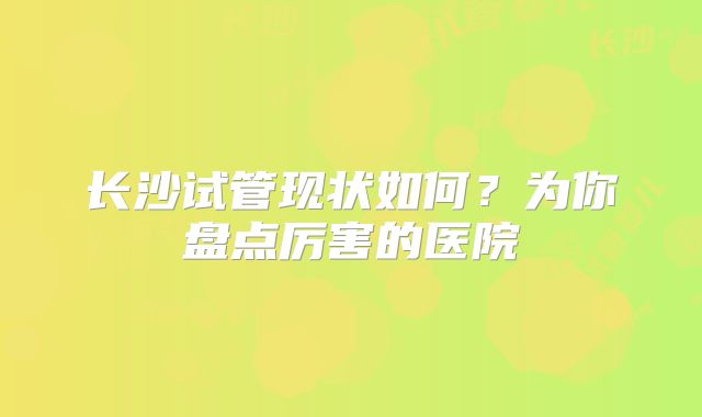 长沙试管现状如何？为你盘点厉害的医院