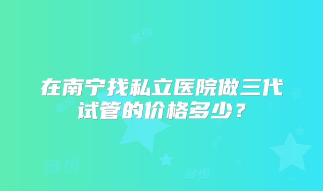 在南宁找私立医院做三代试管的价格多少？