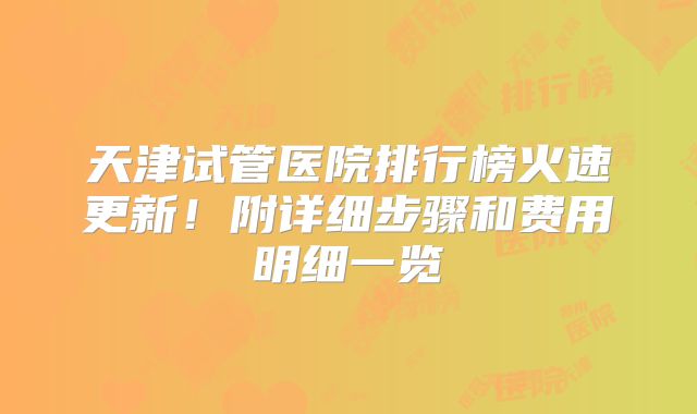天津试管医院排行榜火速更新！附详细步骤和费用明细一览