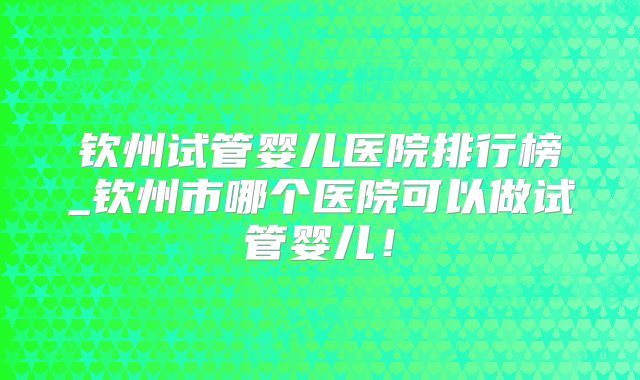 钦州试管婴儿医院排行榜_钦州市哪个医院可以做试管婴儿！