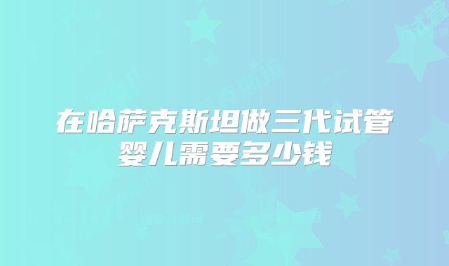 在哈萨克斯坦做三代试管婴儿需要多少钱