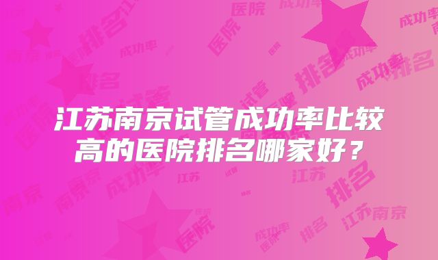 江苏南京试管成功率比较高的医院排名哪家好？