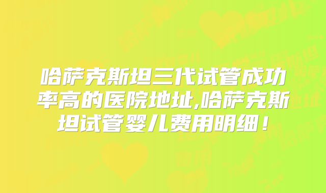 哈萨克斯坦三代试管成功率高的医院地址,哈萨克斯坦试管婴儿费用明细！