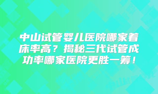 中山试管婴儿医院哪家着床率高？揭秘三代试管成功率哪家医院更胜一筹！