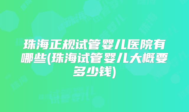 珠海正规试管婴儿医院有哪些(珠海试管婴儿大概要多少钱)