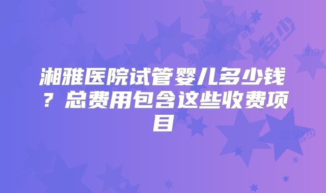 湘雅医院试管婴儿多少钱?总费用包含这些收费项目