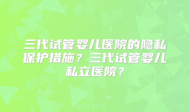 三代试管婴儿医院的隐私保护措施？三代试管婴儿私立医院？