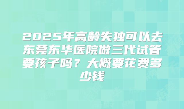 2025年高龄失独可以去东莞东华医院做三代试管要孩子吗?大概要花费多少钱