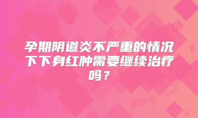 孕期阴道炎不严重的情况下下身红肿需要继续治疗吗？
