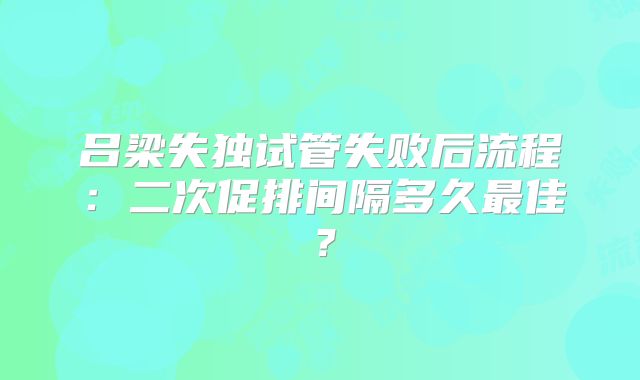 吕梁失独试管失败后流程：二次促排间隔多久最佳？