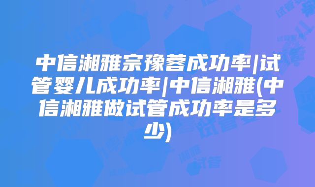 中信湘雅宗豫蓉成功率|试管婴儿成功率|中信湘雅(中信湘雅做试管成功率是多少)