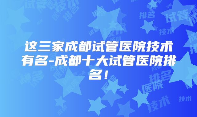 这三家成都试管医院技术有名-成都十大试管医院排名！