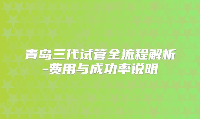 青岛三代试管全流程解析-费用与成功率说明