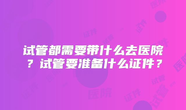 试管都需要带什么去医院？试管要准备什么证件？