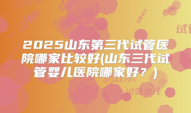 2025山东第三代试管医院哪家比较好(山东三代试管婴儿医院哪家好？)