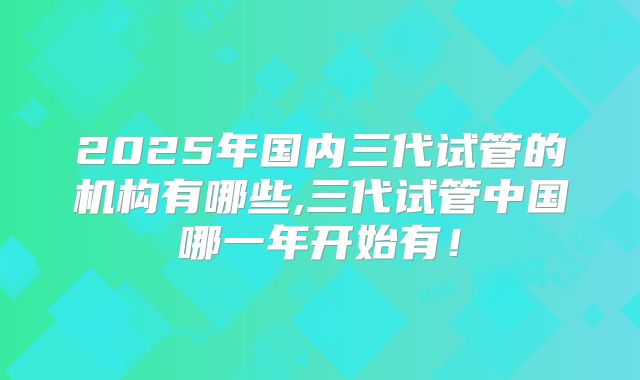 2025年国内三代试管的机构有哪些,三代试管中国哪一年开始有!