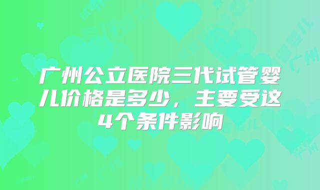 广州公立医院三代试管婴儿价格是多少，主要受这4个条件影响