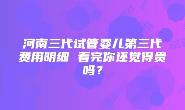 河南三代试管婴儿第三代费用明细 看完你还觉得贵吗?