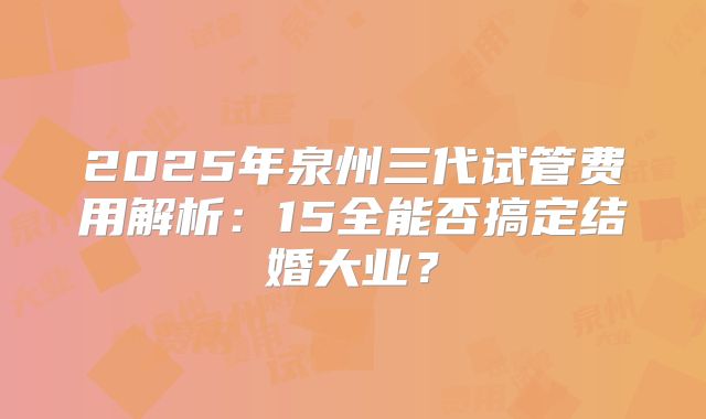 2025年泉州三代试管费用解析：15全能否搞定结婚大业？