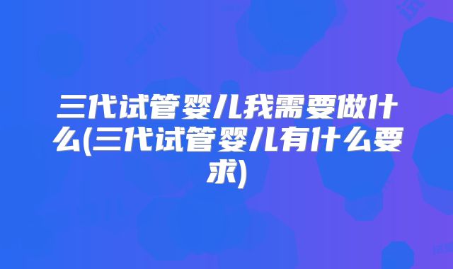 三代试管婴儿我需要做什么(三代试管婴儿有什么要求)