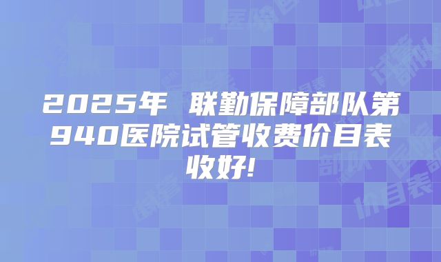 2025年 联勤保障部队第940医院试管收费价目表收好!