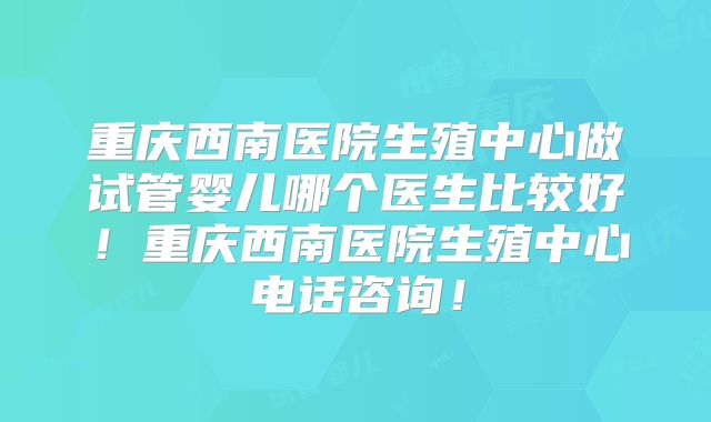 重庆西南医院生殖中心做试管婴儿哪个医生比较好！重庆西南医院生殖中心电话咨询！
