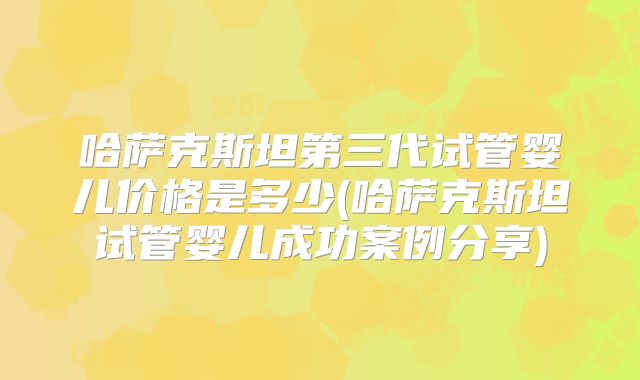哈萨克斯坦第三代试管婴儿价格是多少(哈萨克斯坦试管婴儿成功案例分享)