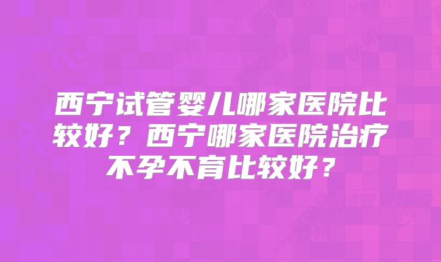 西宁试管婴儿哪家医院比较好？西宁哪家医院治疗不孕不育比较好？