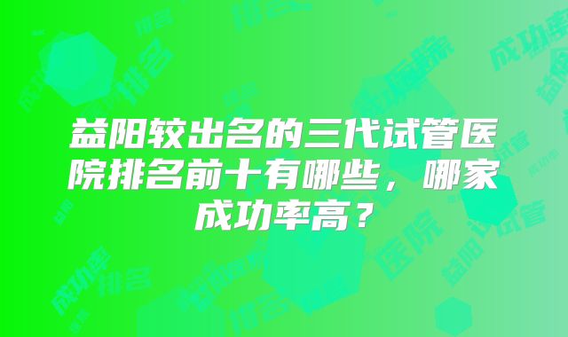 益阳较出名的三代试管医院排名前十有哪些，哪家成功率高？