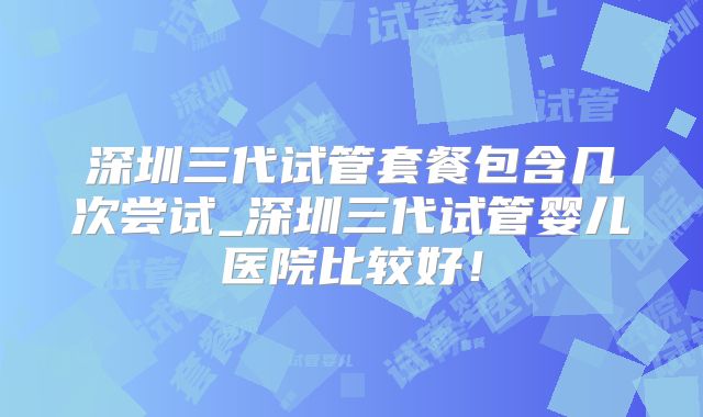 深圳三代试管套餐包含几次尝试_深圳三代试管婴儿医院比较好！