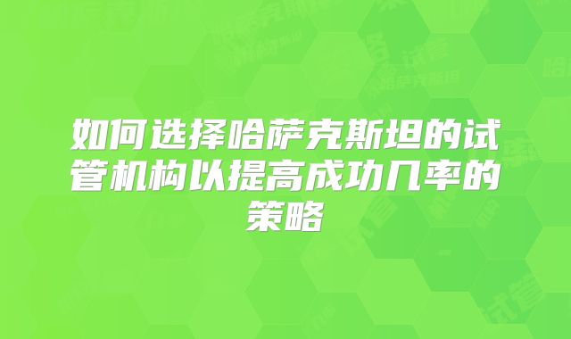 如何选择哈萨克斯坦的试管机构以提高成功几率的策略