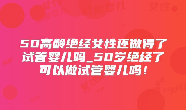 50高龄绝经女性还做得了试管婴儿吗_50岁绝经了可以做试管婴儿吗!