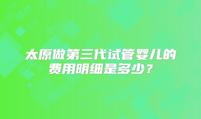 太原做第三代试管婴儿的费用明细是多少？