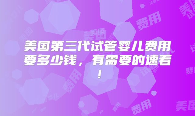 美国第三代试管婴儿费用要多少钱，有需要的速看！