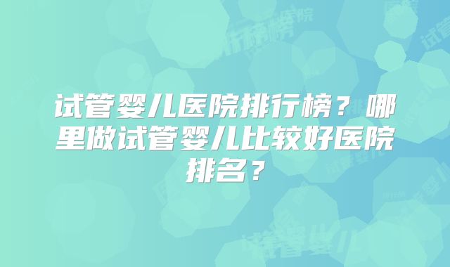 试管婴儿医院排行榜?哪里做试管婴儿比较好医院排名?