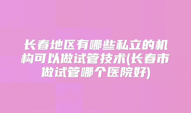 长春地区有哪些私立的机构可以做试管技术(长春市做试管哪个医院好)