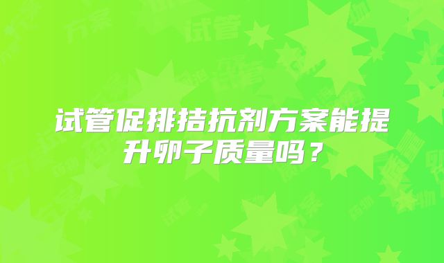 试管促排拮抗剂方案能提升卵子质量吗?