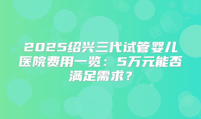 2025绍兴三代试管婴儿医院费用一览:5万元能否满足需求?