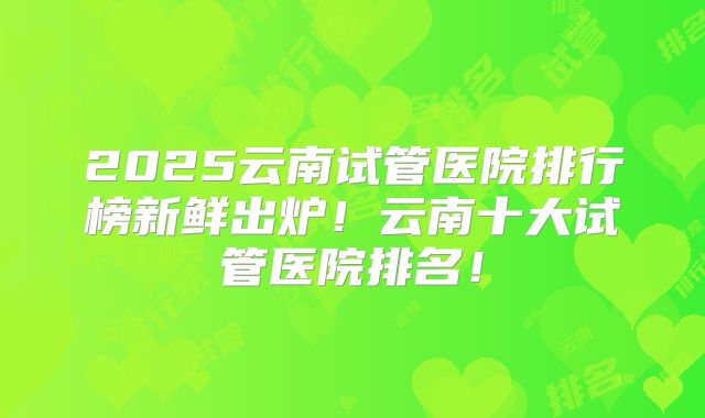 2025云南试管医院排行榜新鲜出炉！云南十大试管医院排名！