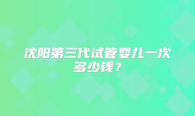沈阳第三代试管婴儿一次多少钱？