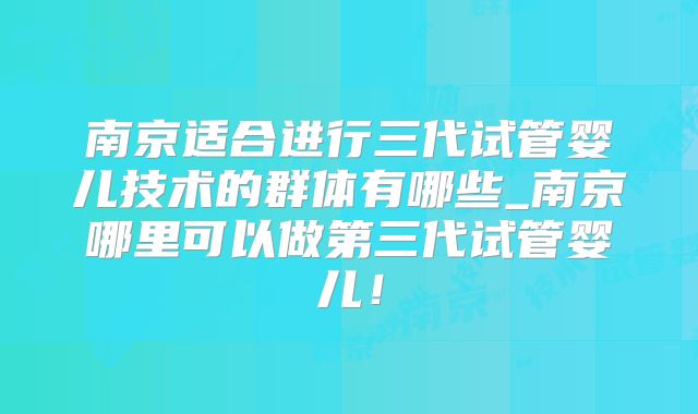 南京适合进行三代试管婴儿技术的群体有哪些_南京哪里可以做第三代试管婴儿！