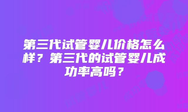 第三代试管婴儿价格怎么样？第三代的试管婴儿成功率高吗？