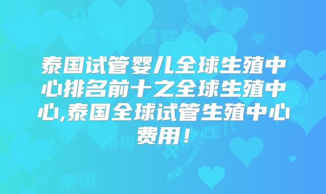 泰国试管婴儿全球生殖中心排名前十之全球生殖中心,泰国全球试管生殖中心费用!