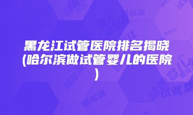 黑龙江试管医院排名揭晓(哈尔滨做试管婴儿的医院)