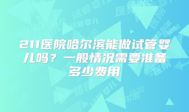 211医院哈尔滨能做试管婴儿吗？一般情况需要准备多少费用
